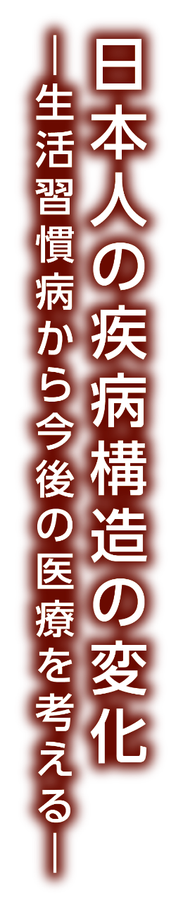 日本人の疾病構造の変化 ― 生活習慣病から今後の医療を考える ―