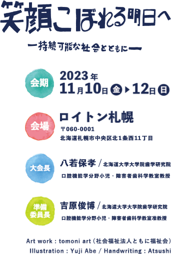 笑顔こぼれる明日へ―持続可能な社会とともに―,会期：2023年11月10日（金）～12日（日）,会場：ロイトン札幌,大会長：八若保孝（北海道大学大学院歯学研究院　口腔機能学分野小児・障害者歯科学教室教授） ,準備委員長：吉原俊博（北海道大学大学院歯学研究院　口腔機能学分野小児・障害者歯科学教室准教授）