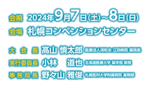 会期：2024年9月7日（土）〜8日（日）／会場：札幌コンベンションセンター／大会長：髙山 慎太郎（医療法人渓和会 江別病院 薬局長）／実行委員長：小林 道也（北海道医療大学 薬学部 教授）／事務局長：野々山 雅俊（札幌医科大学附属病院 薬学部）